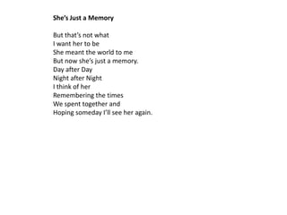 She’s Just a Memory

But that’s not what
I want her to be
She meant the world to me
But now she’s just a memory.
Day after Day
Night after Night
I think of her
Remembering the times
We spent together and
Hoping someday I’ll see her again.
 