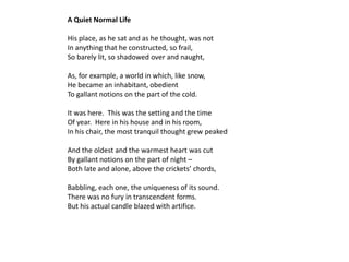 A Quiet Normal Life

His place, as he sat and as he thought, was not
In anything that he constructed, so frail,
So barely lit, so shadowed over and naught,

As, for example, a world in which, like snow,
He became an inhabitant, obedient
To gallant notions on the part of the cold.

It was here. This was the setting and the time
Of year. Here in his house and in his room,
In his chair, the most tranquil thought grew peaked

And the oldest and the warmest heart was cut
By gallant notions on the part of night –
Both late and alone, above the crickets’ chords,

Babbling, each one, the uniqueness of its sound.
There was no fury in transcendent forms.
But his actual candle blazed with artifice.
 