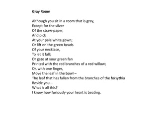 Gray Room

Although you sit in a room that is gray,
Except for the silver
Of the straw-paper,
And pick
At your pale white gown;
Or lift on the green beads
Of your necklace,
To let it fall;
Or gaze at your green fan
Printed with the red branches of a red willow;
Or, with one finger,
Move the leaf in the bowl –
The leaf that has fallen from the branches of the forsythia
Beside you...
What is all this?
I know how furiously your heart is beating.
 