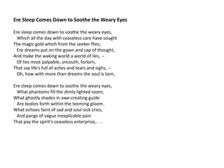 Ere Sleep Comes Down to Soothe the Weary Eyes

Ere sleep comes down to soothe the weary eyes,
  Which all the day with ceaseless care have sought
The magic gold which from the seeker flies;
  Ere dreams put on the gown and cap of thought,
And make the waking world a world of lies, --
  Of lies most palpable, uncouth, forlorn,
That say life’s full of aches and tears and sighs, --
  Oh, how with more than dreams the soul is torn,

Ere sleep comes down to soothe the weary eyes,
  What phantoms fill the dimly lighted room;
What ghostly shades in awe-creating guide
  Are bodies forth within the teeming gloom.
What echoes faint of sad and soul-sick cries,
  And pangs of vague inexplicable pain
That pay the spirit’s ceaseless enterprise,. . .
 