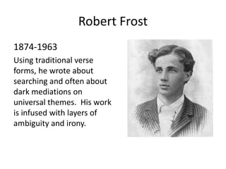 Robert Frost
1874-1963
Using traditional verse
forms, he wrote about
searching and often about
dark mediations on
universal themes. His work
is infused with layers of
ambiguity and irony.
 