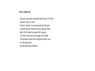 Fire and Ice

Some say the world will end in fire,
Some say in ice.
From what I’ve tasted of desire
I hold with those who favor fire.
But if it had to perish twice,
I think I know enough of hate
To know that for destruction ice
Is also great
And would suffice.
 