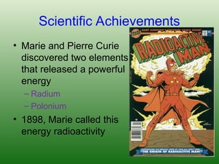 Scientific Achievements
• Marie and Pierre Curie
discovered two elements
that released a powerful
energy
– Radium
– Polonium
• 1898, Marie called this
energy radioactivity
 