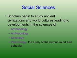 Social Sciences
• Scholars begin to study ancient
civilizations and world cultures leading to
developments in the sciences of
– Archaeology
– Anthropology
– Sociology
– Psychology- the study of the human mind and
behavior
 
