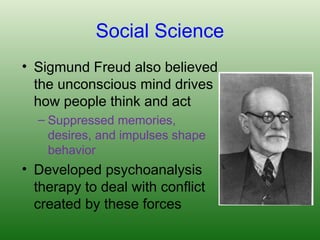 Social Science
• Sigmund Freud also believed
the unconscious mind drives
how people think and act
– Suppressed memories,
desires, and impulses shape
behavior
• Developed psychoanalysis
therapy to deal with conflict
created by these forces
 