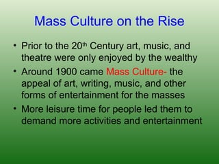 Mass Culture on the Rise
• Prior to the 20th
Century art, music, and
theatre were only enjoyed by the wealthy
• Around 1900 came Mass Culture- the
appeal of art, writing, music, and other
forms of entertainment for the masses
• More leisure time for people led them to
demand more activities and entertainment
 
