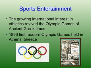 Sports Entertainment
• The growing international interest in
athletics revived the Olympic Games of
Ancient Greek times
• 1896 first modern Olympic Games held in
Athens, Greece
 