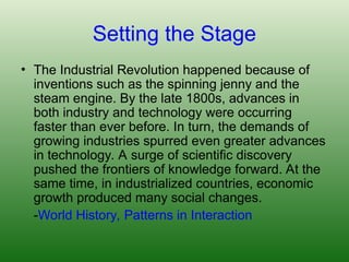 Setting the Stage
• The Industrial Revolution happened because of
inventions such as the spinning jenny and the
steam engine. By the late 1800s, advances in
both industry and technology were occurring
faster than ever before. In turn, the demands of
growing industries spurred even greater advances
in technology. A surge of scientific discovery
pushed the frontiers of knowledge forward. At the
same time, in industrialized countries, economic
growth produced many social changes.
-World History, Patterns in Interaction
 