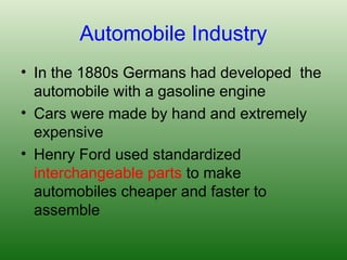 Automobile Industry
• In the 1880s Germans had developed the
automobile with a gasoline engine
• Cars were made by hand and extremely
expensive
• Henry Ford used standardized
interchangeable parts to make
automobiles cheaper and faster to
assemble
 