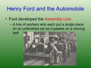 Henry Ford and the Automobile
• Ford developed the Assembly Line
– A line of workers who each put a single piece
on an unfinished car as it passes on a moving
belt
 