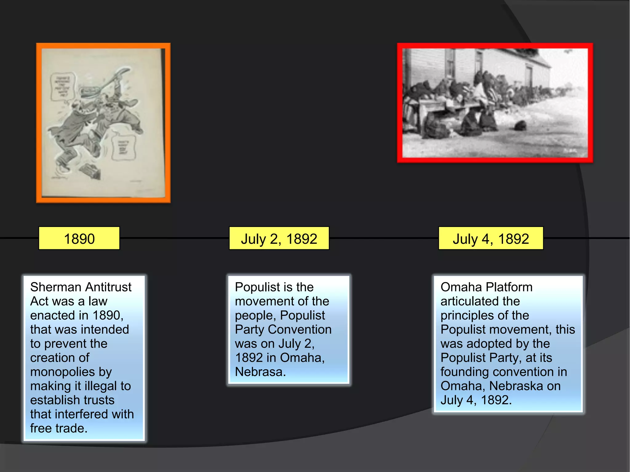 1890             July 2, 1892         July 4, 1892


Sherman Antitrust      Populist is the    Omaha Platform
Act was a law          movement of the    articulated the
enacted in 1890,       people, Populist   principles of the
that was intended      Party Convention   Populist movement, this
to prevent the         was on July 2,     was adopted by the
creation of            1892 in Omaha,     Populist Party, at its
monopolies by          Nebrasa.           founding convention in
making it illegal to                      Omaha, Nebraska on
establish trusts                          July 4, 1892.
that interfered with
free trade.
 