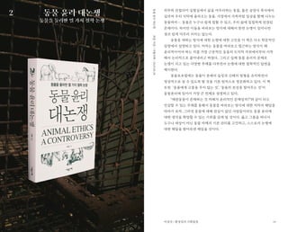 19
외부와 단절되어 실험실에서 삶을 마무리하는 동물, 좁은 공장식 축사에서
길러져 우리 식탁에 올라오는 동물. 가정에서 가족처럼 일상을 함께 나누는
동물까지…. 동물은 누구나 쉽게 접할 수 있고, 우리 삶에 밀접하게 연결된
존재이다. 하지만 이들을 바라보는 방식에 대해서 한번 논쟁이 일어나면
결코 쉽게 마무리 되지는 않는다.
동물을 대하는 방식에 대한 논쟁에 대한 고민을 이 책은 다소 학문적인
입장에서 설명하고 있다. 저자는 동물을 바라보고 접근하는 방식이 왜
윤리적이어야 하는 지를 가장 근본적인 동물의 도덕적 지위에서부터 시작
해서 논리적으로 풀어내려고 하였다. 그리고 실제 동물 윤리의 문제로
논쟁이 되고 있는 다양한 주제를 다루면서 논쟁에 대한 철학적인 답변을
제시한다.
동물보호법에는 동물이 본래의 습성과 신체의 원형을 유지하면서
정상적으로 살 수 있도록 할 것을 기본 원칙으로 명문화하고 있다. 이 책
또한 ‘동물에게 고통을 주지 않는 것’, ‘동물의 본성을 찾아주는 것’이
동물윤리에 있어서 가장 큰 전제로 설명하고 있다,
“애완동물이 존재하는 것 자체가 윤리적인 문제일까?”와 같이 다소
민감할 수 있는 주제를 통해서 동물을 바라보는 방식에 대한 저자의 해답을
따라가 보자, 그러면 동물에 대해 관심이 없던 사람들이라도 동물 윤리에
대한 생각을 확장할 수 있는 기회를 갖게 될 것이다. 옳고 그름을 떠나서
도구나 대상이 아닌 동물 자체의 기본 권리를 고민하고, 스스로의 논쟁에
대한 해답을 찾아보면 재밌을 것이다.
동물 윤리 대논쟁
동물을 둘러싼 열 가지 철학 논쟁
최훈지음/사월의책/2019.08.28동물윤리대논쟁
이경석 / 환경정의 기획팀장
2
 