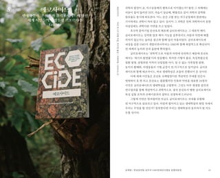 25
과학의 발전이 곧, 지구공동체의 행복으로 이어졌는가? 발전 그 자체에는
의문이 들지 않지만 DDT, 가습기 살균제, 핵발전소 같이 과학의 끔찍한
창조물도 동시에 떠오른다. 어느 순간 고통 받는 지구공동체의 한편에는
기이하게도 과학이 자리 잡고 있다. 심지어 그 과학은 전혀 과학적이지 못한
사실임에도 과학이란 가면을 쓰고 있었다.
초국적 종자기업 몬산토의 제초제 글리포세이트는 그 대표적 예다.
글리포세이트는 강력한 잡초 제거 기능을 갖추면서도 사람과 자연에 해를
끼치지 않는다는 놀라운 광고와 함께 널리 사용되었다. 글리포세이트에
내성을 갖춘 GMO가 개발되면서부터는 GMO와 함께 폭발적으로 확산되어
전 세계의 농지와 산과 들판에 뿌려졌다.
글리포세이트는 ‘과학적’으로 사람과 자연에 안전하기 때문에 몬산토
에서는 ‘세기의 발명품’이라 칭송했다. 하지만 기형아 출산, 독성복합신경
질환 발병, 광범위한 지역의 신장질환 야기, 알 수 없는 가축질병 발현,
농지의 황폐화, 야생동물의 기형 급증이 전 지구적으로 일어났다. 글리포
세이트와 함께 에코사이드, 바로 생태학살은 조용히 진행되어 온 것이다.
이에 세계 시민들은 몬산토 국제법정이란 객관적인 무대를 만든다.
떳떳하지 못 한 피고 몬산토는 불참했지만 인류와 자연을 대표한 24명의
시민은 글리포세이트의 생태학살을 고발한다. 그것도 아주 생생한 증언과
연구결과를 통해 객관적이고 과학적으로. 결국 몬산토가 행한 글리포세이트
독성 실험 조작과 규제기관과의 결탁도 선명하게 드러난다.
그렇게 가면은 벗겨졌지만 지금도 글리포세이트는 국내를 포함해
전 지구적으로 살포되고 있다. 여전히 벌어지고 있는 생태학살의 현장 속에서
우리는 무엇을 할 것인가? 침묵한다면 우리는 생태학살의 동조자가 될 지도
모를 것이다.
에코사이드
생태학살자, 몬산토와 글리포세이트에 맞선
세계 시민들의 법정투쟁 르포르타주
Ecocide
마리모니크로뱅지음,목수정옮김/시대의창/2020.01.22에코사이드
문재형 / 한살림연합 실무자·GMO반대전국행동 집행위원장
5
 