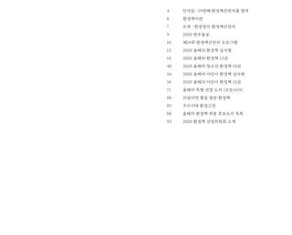 인사말 : 19번째 환경책큰잔치를 열며
환경책이란
소개 : 환경정의·환경책큰잔치
2020 한우물상
제19회 환경책큰잔치 프로그램
2020 올해의 환경책 심사평
2020 올해의 환경책 12권
2020 올해의 청소년 환경책 10권
2020 올해의 어린이 환경책 심사평
2020 올해의 어린이 환경책 12권
올해의 특별 선정 도서 [코로나19]
되살리면 좋을 절판 환경책
우리시대 환경고전
올해의 환경책 최종 후보도서 목록
2020 환경책 선정위원회 소개
4
6
7
9
10
13
14
40
54
56
71
80
85
88
93
 