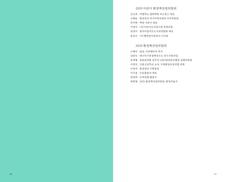 93
2020 어린이 환경책선정위원회
김소희 : 여행하는 평화책방 피스북스 대표
소혜순 : 환경정의 먹거리정의센터 조직위원장
유지현 : 책방 사춘기 대표
이양미 : (사)어린이도서연구회 목록위원
정경미 : 흥덕마을작은도서관연합회 대표
한상수 : (사)행복한아침독서 이사장
2020 환경책선정위원회
고혜미 : 방송, 다큐멘터리 작가
김현우 : 에너지기후정책연구소 연구기획위원
문재형 : 한살림연합 실무자·GMO반대전국행동 집행위원장
서정진 : 신봉고등학교 교사, 수원환경운동연합 회원
이경석 : 환경정의 기획팀장
이수용 : 수문출판사 대표
정명희 : 녹색연합 활동가
최원형 : 2020 환경책선정위원장, 환경저술가
92
 