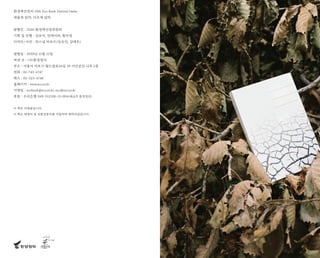 환경책큰잔치 19th Eco Book Festival Online
새롭게 읽자, 다르게 살자
발행인 : 2020 환경책선정위원회
기획 및 진행 : 강보석, 전세이라, 황숙영
디자인/사진 : 퍼스널 퍼포즈(임유민, 김태우)
발행일 : 2020년 11월 12일
펴낸 곳 : (사)환경정의
주소 : 서울시 마포구 월드컵로26길 39 시민공간 나루 2층
전화 : 02-743-4747
팩스 : 02-323-4748
홈페이지 : www.eco.or.kr
이메일 : ecobook@eco.or.kr, eco@eco.or.kr
후원 : 우리은행 049-311538-13-004(예금주 환경정의)
이 책은 비매품입니다.
이 책은 재생지 및 친환경용지를 사용하여 제작되었습니다.
 