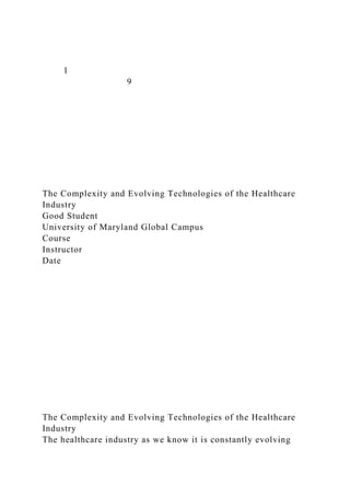 1
9
The Complexity and Evolving Technologies of the Healthcare
Industry
Good Student
University of Maryland Global Campus
Course
Instructor
Date
The Complexity and Evolving Technologies of the Healthcare
Industry
The healthcare industry as we know it is constantly evolving
 
