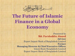 The Future of Islamic
Finance in a Global
Economy
Presented by
Md. Fariduddin Ahmed
Advisor
Export Import Bank of Bangladesh Limited
Former
Managing Director & Chief Executive Officer
Islami Bank Bangladesh Limited
Export Import Bank of Bangladesh Limited
 