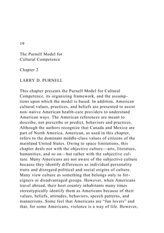 19
The Purnell Model for
Cultural Competence
Chapter 2
LARRY D. PURNELL
This chapter presents the Purnell Model for Cultural
Competence, its organizing framework, and the assump-
tions upon which the model is based. In addition, American
cultural values, practices, and beliefs are presented to assist
non–native American health-care providers to understand
American ways. The American references are meant to
describe, not prescribe or predict, behaviors and practices.
Although the authors recognize that Canada and Mexico are
part of North America, American, as used in this chapter,
refers to the dominant middle-class values of citizens of the
mainland United States. Owing to space limitations, this
chapter deals not with the objective culture—arts, literature,
humanities, and so on—but rather with the subjective cul-
ture. Many Americans are not aware of the subjective culture
because they identify differences as individual personality
traits and disregard political and social origins of culture.
Many view culture as something that belongs only to for-
eigners or disadvantaged groups. However, when Americans
travel abroad, their host country inhabitants many times
stereotypically identify them as Americans because of their
values, beliefs, attitudes, behaviors, speech patterns, and
mannerisms. Some feel that Americans are “fun lovers” and
that, for some Americans, violence is a way of life. However,
 