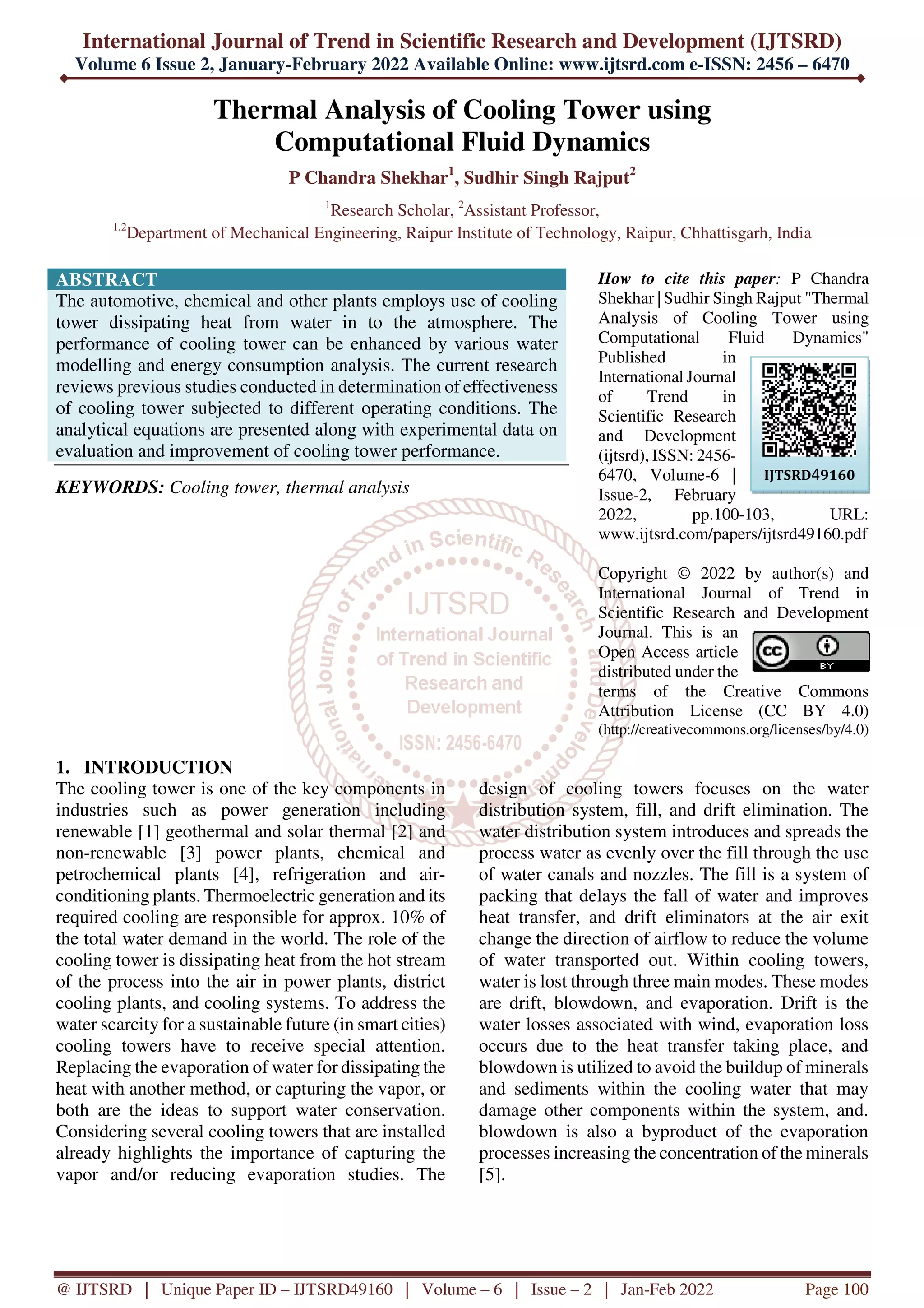 International Journal of Trend in Scientific Research and Development (IJTSRD)
Volume 6 Issue 2, January-February 2022 Available Online: www.ijtsrd.com e-ISSN: 2456 – 6470
@ IJTSRD | Unique Paper ID – IJTSRD49160 | Volume – 6 | Issue – 2 | Jan-Feb 2022 Page 100
Thermal Analysis of Cooling Tower using
Computational Fluid Dynamics
P Chandra Shekhar1
, Sudhir Singh Rajput2
1
Research Scholar, 2
Assistant Professor,
1,2
Department of Mechanical Engineering, Raipur Institute of Technology, Raipur, Chhattisgarh, India
ABSTRACT
The automotive, chemical and other plants employs use of cooling
tower dissipating heat from water in to the atmosphere. The
performance of cooling tower can be enhanced by various water
modelling and energy consumption analysis. The current research
reviews previous studies conducted in determination of effectiveness
of cooling tower subjected to different operating conditions. The
analytical equations are presented along with experimental data on
evaluation and improvement of cooling tower performance.
KEYWORDS: Cooling tower, thermal analysis
How to cite this paper: P Chandra
Shekhar | Sudhir Singh Rajput "Thermal
Analysis of Cooling Tower using
Computational Fluid Dynamics"
Published in
International Journal
of Trend in
Scientific Research
and Development
(ijtsrd), ISSN: 2456-
6470, Volume-6 |
Issue-2, February
2022, pp.100-103, URL:
www.ijtsrd.com/papers/ijtsrd49160.pdf
Copyright © 2022 by author(s) and
International Journal of Trend in
Scientific Research and Development
Journal. This is an
Open Access article
distributed under the
terms of the Creative Commons
Attribution License (CC BY 4.0)
(http://creativecommons.org/licenses/by/4.0)
1. INTRODUCTION
The cooling tower is one of the key components in
industries such as power generation including
renewable [1] geothermal and solar thermal [2] and
non-renewable [3] power plants, chemical and
petrochemical plants [4], refrigeration and air-
conditioning plants. Thermoelectric generation and its
required cooling are responsible for approx. 10% of
the total water demand in the world. The role of the
cooling tower is dissipating heat from the hot stream
of the process into the air in power plants, district
cooling plants, and cooling systems. To address the
water scarcity for a sustainable future (in smart cities)
cooling towers have to receive special attention.
Replacing the evaporation of water for dissipating the
heat with another method, or capturing the vapor, or
both are the ideas to support water conservation.
Considering several cooling towers that are installed
already highlights the importance of capturing the
vapor and/or reducing evaporation studies. The
design of cooling towers focuses on the water
distribution system, fill, and drift elimination. The
water distribution system introduces and spreads the
process water as evenly over the fill through the use
of water canals and nozzles. The fill is a system of
packing that delays the fall of water and improves
heat transfer, and drift eliminators at the air exit
change the direction of airflow to reduce the volume
of water transported out. Within cooling towers,
water is lost through three main modes. These modes
are drift, blowdown, and evaporation. Drift is the
water losses associated with wind, evaporation loss
occurs due to the heat transfer taking place, and
blowdown is utilized to avoid the buildup of minerals
and sediments within the cooling water that may
damage other components within the system, and.
blowdown is also a byproduct of the evaporation
processes increasing the concentration of the minerals
[5].
IJTSRD49160
 
