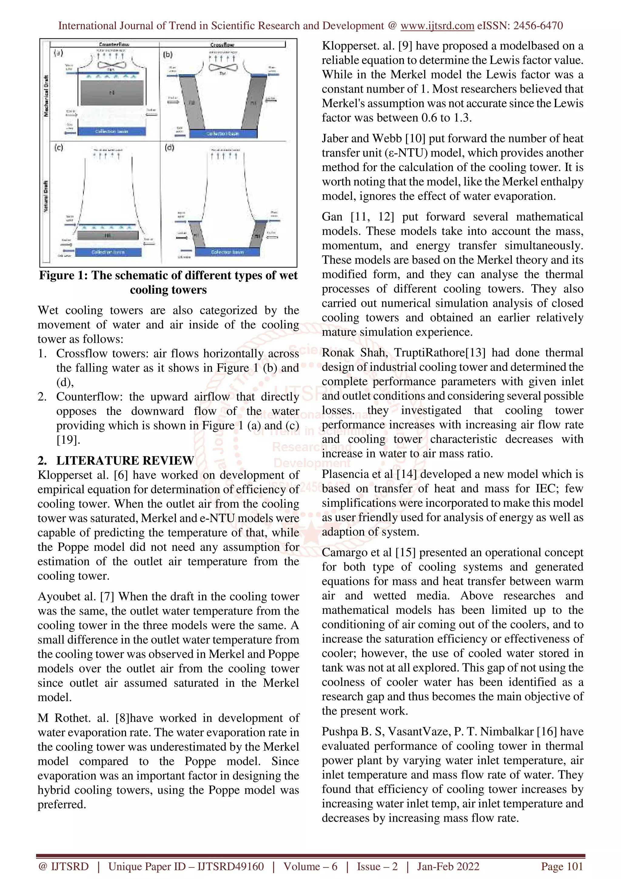 International Journal of Trend in Scientific Research and Development @ www.ijtsrd.com eISSN: 2456-6470
@ IJTSRD | Unique Paper ID – IJTSRD49160 | Volume – 6 | Issue – 2 | Jan-Feb 2022 Page 101
Figure 1: The schematic of different types of wet
cooling towers
Wet cooling towers are also categorized by the
movement of water and air inside of the cooling
tower as follows:
1. Crossflow towers: air flows horizontally across
the falling water as it shows in Figure 1 (b) and
(d),
2. Counterflow: the upward airflow that directly
opposes the downward flow of the water
providing which is shown in Figure 1 (a) and (c)
[19].
2. LITERATURE REVIEW
Klopperset al. [6] have worked on development of
empirical equation for determination of efficiency of
cooling tower. When the outlet air from the cooling
tower was saturated, Merkel and e-NTU models were
capable of predicting the temperature of that, while
the Poppe model did not need any assumption for
estimation of the outlet air temperature from the
cooling tower.
Ayoubet al. [7] When the draft in the cooling tower
was the same, the outlet water temperature from the
cooling tower in the three models were the same. A
small difference in the outlet water temperature from
the cooling tower was observed in Merkel and Poppe
models over the outlet air from the cooling tower
since outlet air assumed saturated in the Merkel
model.
M Rothet. al. [8]have worked in development of
water evaporation rate. The water evaporation rate in
the cooling tower was underestimated by the Merkel
model compared to the Poppe model. Since
evaporation was an important factor in designing the
hybrid cooling towers, using the Poppe model was
preferred.
Klopperset. al. [9] have proposed a modelbased on a
reliable equation to determine the Lewis factor value.
While in the Merkel model the Lewis factor was a
constant number of 1. Most researchers believed that
Merkel's assumption was not accurate since the Lewis
factor was between 0.6 to 1.3.
Jaber and Webb [10] put forward the number of heat
transfer unit (ε-NTU) model, which provides another
method for the calculation of the cooling tower. It is
worth noting that the model, like the Merkel enthalpy
model, ignores the effect of water evaporation.
Gan [11, 12] put forward several mathematical
models. These models take into account the mass,
momentum, and energy transfer simultaneously.
These models are based on the Merkel theory and its
modified form, and they can analyse the thermal
processes of different cooling towers. They also
carried out numerical simulation analysis of closed
cooling towers and obtained an earlier relatively
mature simulation experience.
Ronak Shah, TruptiRathore[13] had done thermal
design of industrial cooling tower and determined the
complete performance parameters with given inlet
and outlet conditions and considering several possible
losses. they investigated that cooling tower
performance increases with increasing air flow rate
and cooling tower characteristic decreases with
increase in water to air mass ratio.
Plasencia et al [14] developed a new model which is
based on transfer of heat and mass for IEC; few
simplifications were incorporated to make this model
as user friendly used for analysis of energy as well as
adaption of system.
Camargo et al [15] presented an operational concept
for both type of cooling systems and generated
equations for mass and heat transfer between warm
air and wetted media. Above researches and
mathematical models has been limited up to the
conditioning of air coming out of the coolers, and to
increase the saturation efficiency or effectiveness of
cooler; however, the use of cooled water stored in
tank was not at all explored. This gap of not using the
coolness of cooler water has been identified as a
research gap and thus becomes the main objective of
the present work.
Pushpa B. S, VasantVaze, P. T. Nimbalkar [16] have
evaluated performance of cooling tower in thermal
power plant by varying water inlet temperature, air
inlet temperature and mass flow rate of water. They
found that efficiency of cooling tower increases by
increasing water inlet temp, air inlet temperature and
decreases by increasing mass flow rate.
 