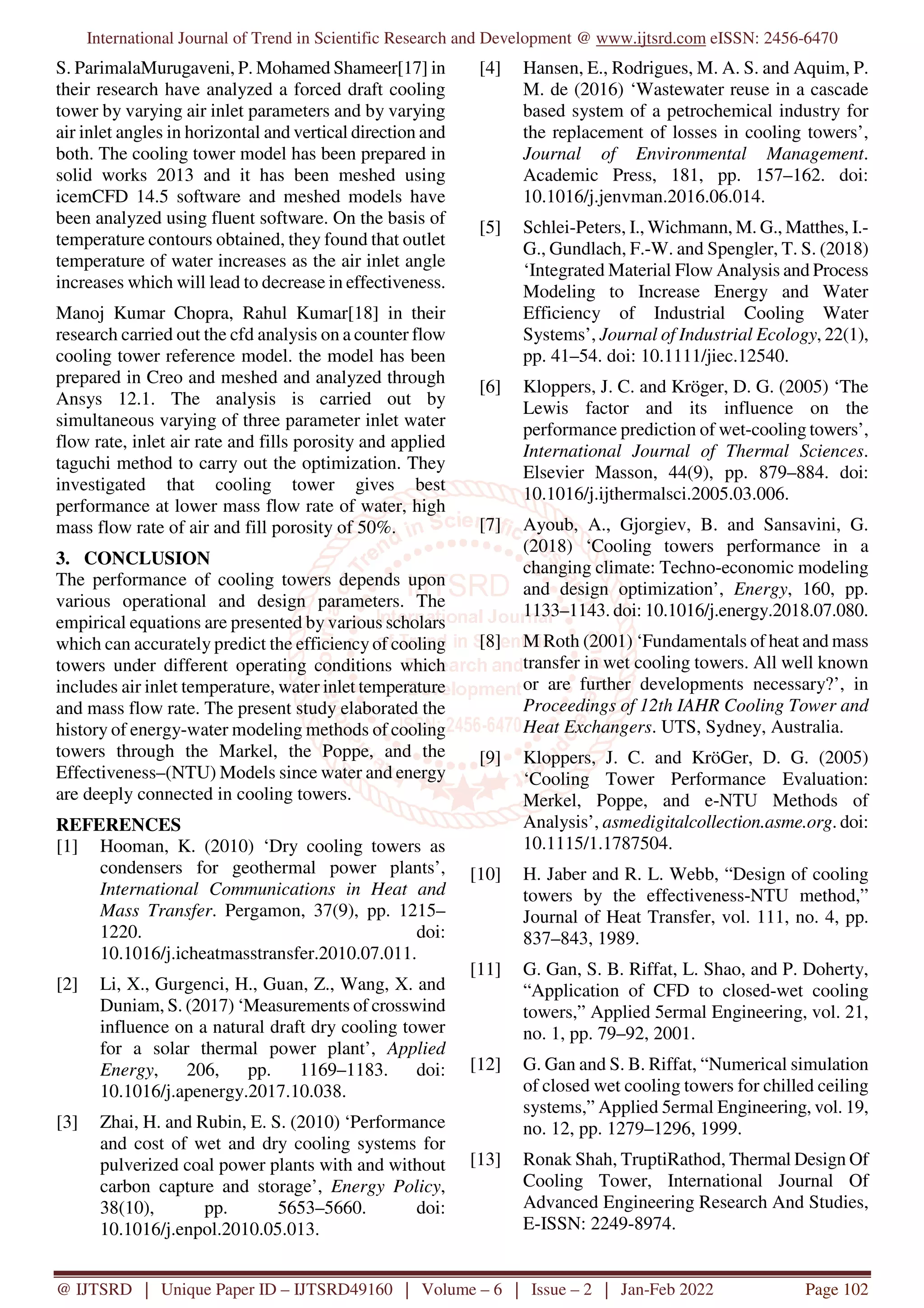 International Journal of Trend in Scientific Research and Development @ www.ijtsrd.com eISSN: 2456-6470
@ IJTSRD | Unique Paper ID – IJTSRD49160 | Volume – 6 | Issue – 2 | Jan-Feb 2022 Page 102
S. ParimalaMurugaveni, P. Mohamed Shameer[17] in
their research have analyzed a forced draft cooling
tower by varying air inlet parameters and by varying
air inlet angles in horizontal and vertical direction and
both. The cooling tower model has been prepared in
solid works 2013 and it has been meshed using
icemCFD 14.5 software and meshed models have
been analyzed using fluent software. On the basis of
temperature contours obtained, they found that outlet
temperature of water increases as the air inlet angle
increases which will lead to decrease in effectiveness.
Manoj Kumar Chopra, Rahul Kumar[18] in their
research carried out the cfd analysis on a counter flow
cooling tower reference model. the model has been
prepared in Creo and meshed and analyzed through
Ansys 12.1. The analysis is carried out by
simultaneous varying of three parameter inlet water
flow rate, inlet air rate and fills porosity and applied
taguchi method to carry out the optimization. They
investigated that cooling tower gives best
performance at lower mass flow rate of water, high
mass flow rate of air and fill porosity of 50%.
3. CONCLUSION
The performance of cooling towers depends upon
various operational and design parameters. The
empirical equations are presented by various scholars
which can accurately predict the efficiency of cooling
towers under different operating conditions which
includes air inlet temperature, water inlet temperature
and mass flow rate. The present study elaborated the
history of energy-water modeling methods of cooling
towers through the Markel, the Poppe, and the
Effectiveness–(NTU) Models since water and energy
are deeply connected in cooling towers.
REFERENCES
[1] Hooman, K. (2010) ‘Dry cooling towers as
condensers for geothermal power plants’,
International Communications in Heat and
Mass Transfer. Pergamon, 37(9), pp. 1215–
1220. doi:
10.1016/j.icheatmasstransfer.2010.07.011.
[2] Li, X., Gurgenci, H., Guan, Z., Wang, X. and
Duniam, S. (2017) ‘Measurements of crosswind
influence on a natural draft dry cooling tower
for a solar thermal power plant’, Applied
Energy, 206, pp. 1169–1183. doi:
10.1016/j.apenergy.2017.10.038.
[3] Zhai, H. and Rubin, E. S. (2010) ‘Performance
and cost of wet and dry cooling systems for
pulverized coal power plants with and without
carbon capture and storage’, Energy Policy,
38(10), pp. 5653–5660. doi:
10.1016/j.enpol.2010.05.013.
[4] Hansen, E., Rodrigues, M. A. S. and Aquim, P.
M. de (2016) ‘Wastewater reuse in a cascade
based system of a petrochemical industry for
the replacement of losses in cooling towers’,
Journal of Environmental Management.
Academic Press, 181, pp. 157–162. doi:
10.1016/j.jenvman.2016.06.014.
[5] Schlei-Peters, I., Wichmann, M. G., Matthes, I.-
G., Gundlach, F.-W. and Spengler, T. S. (2018)
‘Integrated Material Flow Analysis and Process
Modeling to Increase Energy and Water
Efficiency of Industrial Cooling Water
Systems’, Journal of Industrial Ecology, 22(1),
pp. 41–54. doi: 10.1111/jiec.12540.
[6] Kloppers, J. C. and Kröger, D. G. (2005) ‘The
Lewis factor and its influence on the
performance prediction of wet-cooling towers’,
International Journal of Thermal Sciences.
Elsevier Masson, 44(9), pp. 879–884. doi:
10.1016/j.ijthermalsci.2005.03.006.
[7] Ayoub, A., Gjorgiev, B. and Sansavini, G.
(2018) ‘Cooling towers performance in a
changing climate: Techno-economic modeling
and design optimization’, Energy, 160, pp.
1133–1143. doi: 10.1016/j.energy.2018.07.080.
[8] M Roth (2001) ‘Fundamentals of heat and mass
transfer in wet cooling towers. All well known
or are further developments necessary?’, in
Proceedings of 12th IAHR Cooling Tower and
Heat Exchangers. UTS, Sydney, Australia.
[9] Kloppers, J. C. and KröGer, D. G. (2005)
‘Cooling Tower Performance Evaluation:
Merkel, Poppe, and e-NTU Methods of
Analysis’, asmedigitalcollection.asme.org. doi:
10.1115/1.1787504.
[10] H. Jaber and R. L. Webb, “Design of cooling
towers by the effectiveness-NTU method,”
Journal of Heat Transfer, vol. 111, no. 4, pp.
837–843, 1989.
[11] G. Gan, S. B. Riffat, L. Shao, and P. Doherty,
“Application of CFD to closed-wet cooling
towers,” Applied 5ermal Engineering, vol. 21,
no. 1, pp. 79–92, 2001.
[12] G. Gan and S. B. Riffat, “Numerical simulation
of closed wet cooling towers for chilled ceiling
systems,” Applied 5ermal Engineering, vol. 19,
no. 12, pp. 1279–1296, 1999.
[13] Ronak Shah, TruptiRathod, Thermal Design Of
Cooling Tower, International Journal Of
Advanced Engineering Research And Studies,
E-ISSN: 2249-8974.
 
