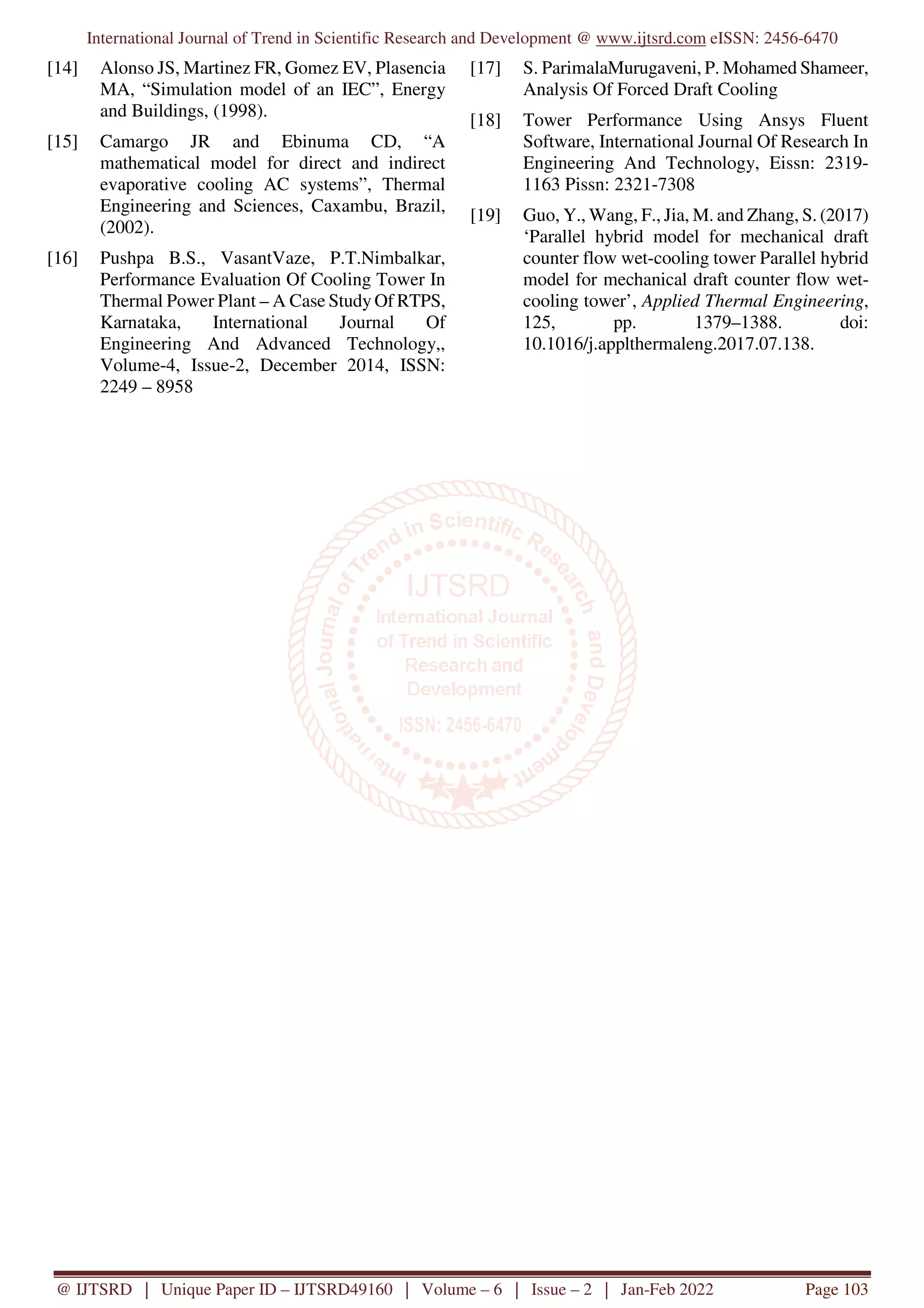 International Journal of Trend in Scientific Research and Development @ www.ijtsrd.com eISSN: 2456-6470
@ IJTSRD | Unique Paper ID – IJTSRD49160 | Volume – 6 | Issue – 2 | Jan-Feb 2022 Page 103
[14] Alonso JS, Martinez FR, Gomez EV, Plasencia
MA, “Simulation model of an IEC”, Energy
and Buildings, (1998).
[15] Camargo JR and Ebinuma CD, “A
mathematical model for direct and indirect
evaporative cooling AC systems”, Thermal
Engineering and Sciences, Caxambu, Brazil,
(2002).
[16] Pushpa B.S., VasantVaze, P.T.Nimbalkar,
Performance Evaluation Of Cooling Tower In
Thermal Power Plant – A Case Study Of RTPS,
Karnataka, International Journal Of
Engineering And Advanced Technology,,
Volume-4, Issue-2, December 2014, ISSN:
2249 – 8958
[17] S. ParimalaMurugaveni, P. Mohamed Shameer,
Analysis Of Forced Draft Cooling
[18] Tower Performance Using Ansys Fluent
Software, International Journal Of Research In
Engineering And Technology, Eissn: 2319-
1163 Pissn: 2321-7308
[19] Guo, Y., Wang, F., Jia, M. and Zhang, S. (2017)
‘Parallel hybrid model for mechanical draft
counter flow wet-cooling tower Parallel hybrid
model for mechanical draft counter flow wet-
cooling tower’, Applied Thermal Engineering,
125, pp. 1379–1388. doi:
10.1016/j.applthermaleng.2017.07.138.
 
