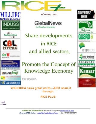 19th February , 2014

Share developments
in RICE
and allied sectors,
Promote the Concept of
Knowledge Economy
Dear Sir/Madam,

YOUR IDEA has a great worth---JUST share it
through
RICE PLUS

Daily Rice E-Newsletter by Rice Plus Magazine www.ricepluss.com
News and R&D Section mujajhid.riceplus@gmail.com
Cell # 92 321 369 2874

 