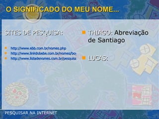 O SIGNIFICADO DO MEU NOME... SITES DE PESQUISA: http://www.ebb.com.br/nomes.php http://www.linkdobebe.com.br/nomes/boys/a.htm http://www.listadenomes.com.br/pesquisa-de-nomes/ THIAGO:  Abreviação de Santiago   LUCAS: PESQUISAR NA INTERNET 