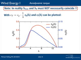 Wind Energy I                   Aerodynamic torque
    Note: In reality λmax and λ0 must NOT necessarily coincide !!
                  1
    With cT = cp · cp(λ) and cT(λ) can be plotted:
      ⇒
                  λ
                        0.6                                  0.15
                                                     cp(!)
                                                     cT(!)
                        0.4                                  0.10




                                                                    cT(!)
                cp(!)




                        0.2                                  0.05



                        0.0                                  0.00
                           0    4          8         12
                                       !

Michael Hölling, WS 2010/2011          slide 10
 