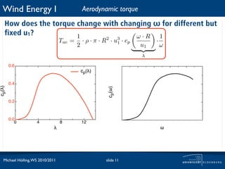 Wind Energy I                               Aerodynamic torque
   How does the torque change with changing ω for different but
   fixed u1?           1               ω·R   1
                                  Tae =       · ρ · π · R2 · u3 · cp        ·
                                          2                   1
                                                                       u1       ω
                                                                       λ

        0.6
                                              cp(!)

        0.4
cp(!)




                                                          cp(!)
        0.2



        0.0
           0        4             8           12
                              !                                                 !




  Michael Hölling, WS 2010/2011                          slide 11
 