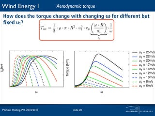 Wind Energy I                               Aerodynamic torque
   How does the torque change with changing ω for different but
   fixed u1?           1               ω·R   1
                                  Tae =       · ρ · π · R2 · u3 · cp                 ·
                                          2                   1
                                                                             u1          ω
                                                                             λ



                                                                                             u1 = 25m/s
                                                                                             u1 = 22m/s


                                                    torque [Nm]
                                                                                             u1 = 20m/s
                                                                                             u1 = 17m/s
cp(!)




                                                                                             u1 = 14m/s
                                                                                             u1 = 12m/s
                                                                                             u1 = 10m/s
                                                                                             u1 = 8m/s
                                                                                             u1 = 6m/s
                            !                                                    !




  Michael Hölling, WS 2010/2011                                   slide 20
 