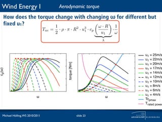 Wind Energy I                               Aerodynamic torque
   How does the torque change with changing ω for different but
   fixed u1?           1               ω·R   1
                                  Tae =       · ρ · π · R2 · u3 · cp                 ·
                                          2                   1
                                                                             u1          ω
                                                                             λ



                                                                                             u1 = 25m/s
                                                                                             u1 = 22m/s


                                                    torque [Nm]
                                                                                             u1 = 20m/s
                                                                                             u1 = 17m/s
cp(!)




                                                                                             u1 = 14m/s
                                                                                             u1 = 12m/s
                                                                                             u1 = 10m/s
                                                                                             u1 = 8m/s
                                                                                             u1 = 6m/s
                                                                                             u1 = 4m/s
                            !                                                    !
                                                                                             Tcpmax
                                                                                             Trated power


  Michael Hölling, WS 2010/2011                                   slide 23
 