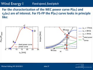 Wind Energy I                                    Fixed-speed, ﬁxed-pitch
         For the characterization of the WEC power curve P(u1) and
         cp(u1) are of interest. For FS-FP the P(u1) curve looks in principle
         like:

                                        C
                                                                                                             u1 = 17m/s
                                                      D
                                                                                                    u1max    u1 = 8m/s



                                                               torque [Nm]
P(u1)/Prated




                                                                                                     C       u1 = 4m/s
                                                                                                             Trated power
                                                                                                         D
                                                                                                             Tcpmax
                        B
                                 ideal power curve                                                   B
                                 power curve
                   A5                                                                               Aω
               0            10     15       20   25       30
                                                                                        u1min   !
                                                                                                         0
                                 u1 [m/s]




      Michael Hölling, WS 2010/2011                                          slide 27
 