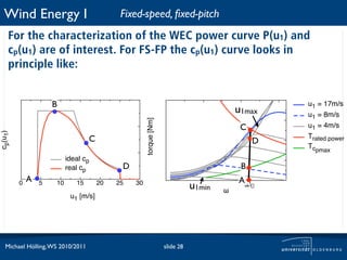 Wind Energy I                              Fixed-speed, ﬁxed-pitch
     For the characterization of the WEC power curve P(u1) and
     cp(u1) are of interest. For FS-FP the cp(u1) curve looks in
     principle like:


                     B                                                                              u1 = 17m/s
                                                                                           u1max    u1 = 8m/s



                                                      torque [Nm]
                                                                                            C       u1 = 4m/s
cp(u1)




                                   C                                                                Trated power
                                                                                                D
                                                                                                    Tcpmax
                          ideal cp
                          real cp            D                                              B
             A                                                                             Aω
         0       5   10      15        20   25   30
                                                                               u1min   !
                                                                                                0
                           u1 [m/s]




   Michael Hölling, WS 2010/2011                                    slide 28
 