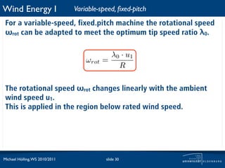 Wind Energy I                   Variable-speed, ﬁxed-pitch
 For a variable-speed, fixed.pitch machine the rotational speed
 ωrot can be adapted to meet the optimum tip speed ratio λ0.

                                             λ0 · u1
                                    ωrot   =
                                               R

 The rotational speed ωrot changes linearly with the ambient
 wind speed u1.
 This is applied in the region below rated wind speed.




Michael Hölling, WS 2010/2011               slide 30
 