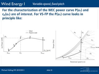 Wind Energy I                   Variable-speed, ﬁxed-pitch
 For the characterization of the WEC power curve P(u1) and
 cp(u1) are of interest. For VS-FP the P(u1) curve looks in
 principle like:




Michael Hölling, WS 2010/2011              slide 32
 