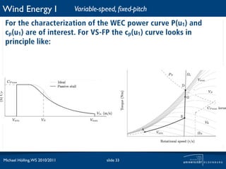 Wind Energy I                   Variable-speed, ﬁxed-pitch
 For the characterization of the WEC power curve P(u1) and
 cp(u1) are of interest. For VS-FP the cp(u1) curve looks in
 principle like:




Michael Hölling, WS 2010/2011              slide 33
 