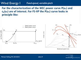 Wind Energy I                   Fixed-speed, variable-pitch
 For the characterization of the WEC power curve P(u1) and
 cp(u1) are of interest. For FS-VP the P(u1) curve looks in
 principle like:




Michael Hölling, WS 2010/2011               slide 37
 