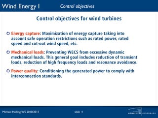 Wind Energy I                       Control objectives

                          Control objectives for wind turbines

       Energy capture: Maximization of energy capture taking into
       account safe operation restrictions such as rated power, rated
       speed and cut-out wind speed, etc.

       Mechanical loads: Preventing WECS from excessive dynamic
       mechanical loads. This general goal includes reduction of transient
       loads, reduction of high frequency loads and resonance avoidance.

       Power quality: Conditioning the generated power to comply with
       interconnection standards.




Michael Hölling, WS 2010/2011              slide 4
 