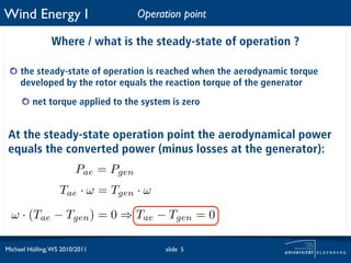 Wind Energy I                        Operation point

                Where / what is the steady-state of operation ?

     the steady-state of operation is reached when the aerodynamic torque
     developed by the rotor equals the reaction torque of the generator

         net torque applied to the system is zero


 At the steady-state operation point the aerodynamical power
 equals the converted power (minus losses at the generator):
                        Pae = Pgen
                   Tae · ω = Tgen · ω

  ω · (Tae − Tgen ) = 0 ⇒ Tae − Tgen = 0

Michael Hölling, WS 2010/2011              slide 5
 