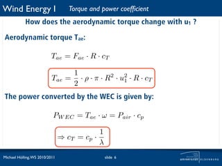Wind Energy I                      Torque and power coefﬁcient
            How does the aerodynamic torque change with u1 ?

Aerodynamic torque Tae:

                          Tae = Fae · R · cT

                                   1
                           Tae    = · ρ · π · R2 · u2 · R · cT
                                   2                1


The power converted by the WEC is given by:

                           PW EC = Tae · ω = Pair · cp

                                            1
                                ⇒ cT = cp ·
                                            λ
Michael Hölling, WS 2010/2011                   slide 6
 