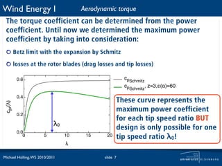 Wind Energy I                         Aerodynamic torque
 The torque coefficient can be determined from the power
 coefficient. Until now we determined the maximum power
 coefficient by taking into consideration:
          Betz limit with the expansion by Schmitz

          losses at the rotor blades (drag losses and tip losses)

           0.6                                         cpSchmitz
                                                       cpSchmitz, z=3,"(#)=60

           0.4
                                                    These curve represents the
 cpr(!)




                                                    maximum power coefficient
           0.2
                                                    for each tip speed ratio BUT
                            λ0
                                                    design is only possible for one
           0.0
              0       5          10    15     20    tip speed ratio λ0!
                                 !

Michael Hölling, WS 2010/2011                slide 7
 