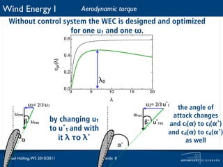 Wind Energy I                               Aerodynamic torque
   Without control system the WEC is designed and optimized
                     for one u1 and one ω.
                                     0.6



                            cpr(!)   0.4


                                     0.2

                                                  λ0
                                     0.0
                                        0     5          10           15        20
                                                         !
              u2= 2/3.u1                                                      u2= 2/3.u*1
                                                                                            the angle of
      urot                                                             urot               attack changes
             β ures      by changing u1                                       β* u*res   and cl(α) to cl(α*)
                         to u*1 and with                                                 and cd(α) to cd(α*)
          α                 it λ το λ*                                                         as well
                                                                 α*

Michael Hölling, WS 2010/2011                          slide 8
 