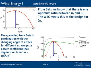 Wind Energy I                    Aerodynamic torque

     0.6                         cp       From Betz we know that there is one
                                          optimum ratio between u3 and u1.
     0.4
                                          The WEC meets this at the design for
cp




     0.2                                  λ0.
                     λ0
     0.0
       0.0              0.5      1.0
                        u3/u1

 The cp coming from Betz in                                                             cpSchmitz
                                                0.6
 combination with the                                                                   cpSchmitz,
 changing angle of attack                       0.4                                     z=3,"(#)=60
 for different u1, we get a                                                             cp! (!,#)
                                       cpr(!)



                                                                                           0
 power coefficient that                         0.2
 depends on λ and α -                                               λ0
 cp(λ,α)                                        0.0
                                                   0            5        10   15   20
                                                                         !

 Michael Hölling, WS 2010/2011                        slide 9
 
