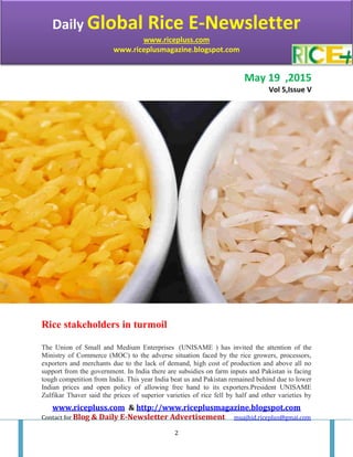 Daily Global Rice e-Newsletter
www.ricepluss.com & http://www.riceplusmagazine.blogspot.com
Contact for Blog & Daily E-Newsletter Advertisement muajhid.riceplus@gmai.com
2
May 19 ,2015
Vol 5,Issue V
Rice stakeholders in turmoil
The Union of Small and Medium Enterprises (UNISAME ) has invited the attention of the
Ministry of Commerce (MOC) to the adverse situation faced by the rice growers, processors,
exporters and merchants due to the lack of demand, high cost of production and above all no
support from the government. In India there are subsidies on farm inputs and Pakistan is facing
tough competition from India. This year India beat us and Pakistan remained behind due to lower
Indian prices and open policy of allowing free hand to its exporters.President UNISAME
Zulfikar Thaver said the prices of superior varieties of rice fell by half and other varieties by
Daily Global Rice E-Newsletter
www.ricepluss.com
www.riceplusmagazine.blogspot.com
 