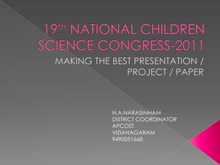 19th NATIONAL CHILDREN SCIENCE CONGRESS-2011 MAKING THE BEST PRESENTATION / PROJECT / PAPER N.A.NARASIMHAM DISTRICT COORDINATOR APCOST VIZIANAGARAM 9490051668 
