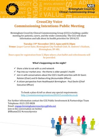 CrossCity Voice
Commissioning Intentions Public Meeting
Birmingham CrossCity Clinical Commissioning Group (CCG) is holding a public
meeting for patients, carers, and the wider community. The CCG will share
information and talk about its health priorities for 2014/15.
Tuesday 19th November 2013, 6pm until 8.30pm
Venue: Jasper Carrot Suite, Birmingham City Football Club, St. Andrew's Stadium,
Birmingham, B9 4RL
Doors open for registration from 5.30pm where a hot buffet and refreshments will
be provided.
What’s happening on the night?
 Share a bite to eat with us and network
 Pop into our market area - the theme is older people’s health
 Join in with conversations about the CCG’s health priorities with Dr Gavin
Ralston (Chair) and Dr Barbara King (Accountable Officer)
 A citizen perspective from Healthwatch Birmingham - Paul Devlin (Chief
Executive Officer)
To book a place & tell us about any special requirements:
http://commissioningintentions201415.eventbrite.co.uk
For further information contact the CCG Public Involvement & Partnerships Team
Telephone: 0121 255 0828
Email: engage.birminghamcrosscityccg@nhs.net
Join in the conversation on twitter
@BhamxCCG #crosscityvoice

 