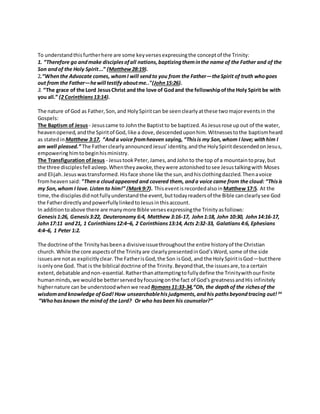 To understandthisfurtherhere are some keyversesexpressingthe conceptof the Trinity:
1. “Therefore go andmake disciplesofall nations,baptizingtheminthe name of the Father and of the
Son andof the Holy Spirit...” (Matthew28:19).
2.“Whenthe Advocate comes, whomI will sendto you from the Father—theSpirit of truth whogoes
out from the Father—hewill testify aboutme.."(John15:26).
3. “The grace of the Lord JesusChrist and the love of Godand the fellowshipofthe Holy Spirit be with
you all.” (2 Corinthians13:14).
The nature of God as Father,Son,and HolySpiritcan be seenclearlyatthese twomajoreventsin the
Gospels:
The Baptism of Jesus- Jesuscame to Johnthe Baptist to be baptized.AsJesusrose upout of the water,
heavenopened,andthe Spiritof God,like a dove,descendeduponhim.Witnessestothe baptismheard
as statedin Matthew 3:17, “Anda voice fromheaven saying, “Thisis my Son,whom I love; withhim I
am well pleased.” The FatherclearlyannouncedJesus’identity,andthe HolySpiritdescendedonJesus,
empoweringhimtobeginhisministry.
The Transfiguration ofJesus - Jesustook Peter, James,and John to the top of a mountaintopray,but
the three disciplesfell asleep.Whentheyawoke,theywere astonishedtosee Jesustalkingwith Moses
and Elijah.Jesuswastransformed.Hisface shone like the sun,andhisclothingdazzled.Thenavoice
fromheavensaid: "Thena cloudappeared and covered them, anda voice came from the cloud: “Thisis
my Son,whom I love. Listen to him!” (Mark9:7). Thiseventis recordedalsoin Matthew 17:5. At the
time,the disciplesdidnotfullyunderstandthe event,buttodayreadersof the Bible canclearlysee God
the FatherdirectlyandpowerfullylinkedtoJesusinthisaccount.
In additiontoabove there are manymore Bible verses expressingthe Trinity asfollows:
Genesis1:26, Genesis3:22, Deuteronomy 6:4, Matthew 3:16-17, John1:18, John 10:30, John14:16-17,
John17:11 and21, 1 Corinthians12:4–6, 2 Corinthians13:14, Acts 2:32-33, Galatians4:6, Ephesians
4:4–6, 1 Peter 1:2.
The doctrine of the Trinityhasbeena divisiveissuethroughoutthe entire historyof the Christian
church. While the core aspectsof the Trinityare clearlypresentedinGod’sWord,some of the side
issuesare notas explicitlyclear.The FatherisGod,the Son isGod, and the HolySpiritisGod—butthere
isonlyone God. That is the biblical doctrine of the Trinity.Beyondthat,the issuesare,toa certain
extent,debatable andnon-essential.Ratherthanattemptingtofullydefine the Trinitywithourfinite
humanminds,we wouldbe betterservedbyfocusingonthe fact of God's greatnessandHis infinitely
highernature can be understoodwhenwe read Romans11:33-34,“Oh, the depthof the richesof the
wisdomandknowledge ofGod! How unsearchablehis judgments, andhis pathsbeyondtracing out! 34
“Whohasknown the mindof the Lord? Or who hasbeen his counselor?”
 