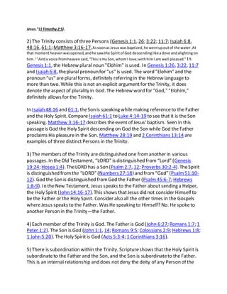 Jesus.”(1Timothy2:5).
2) The Trinity consists of three Persons (Genesis 1:1, 26; 3:22; 11:7; Isaiah 6:8,
48:16, 61:1; Matthew 3:16-17,AssoonasJesuswasbaptized,he wentupoutof the water.At
that momentheavenwasopened,andhe saw the Spiritof God descendinglikeadove andalightingon
him. 17
Anda voice fromheavensaid,“ThisismySon,whomI love;withhimI am well pleased.” In
Genesis 1:1, the Hebrew plural noun "Elohim" is used. In Genesis 1:26, 3:22, 11:7
and Isaiah 6:8, theplural pronoun for “us” is used. The word "Elohim" and the
pronoun “us” are pluralforms, definitely referring in the Hebrew language to
more than two. While this is not an explicit argument for the Trinity, it does
denote the aspect of plurality in God. The Hebrew word for "God," "Elohim,"
definitely allows for the Trinity.
In Isaiah 48:16 and 61:1, theSon is speaking while making referenceto the Father
and the Holy Spirit. Compare Isaiah 61:1 to Luke 4:14-19 to see that it is the Son
speaking. Matthew 3:16-17 describes theevent of Jesus'baptism. Seen in this
passageis God the Holy Spirit descending on God the Son while God the Father
proclaims His pleasure in the Son. Matthew 28:19 and 2 Corinthians 13:14 are
examples of three distinct Persons in the Trinity.
3) The members of the Trinity are distinguished one fromanother in various
passages. In theOld Testament, “LORD” is distinguished from “Lord” (Genesis
19:24; Hosea 1:4). TheLORD has a Son (Psalm2:7, 12; Proverbs 30:2-4). TheSpirit
is distinguished fromthe “LORD” (Numbers 27:18) and from“God” (Psalm51:10-
12). God the Son is distinguished fromGod the Father (Psalm45:6-7; Hebrews
1:8-9). In theNew Testament, Jesus speaks to the Father about sending a Helper,
the Holy Spirit (John 14:16-17). This shows thatJesus did not consider Himself to
be the Father or the Holy Spirit. Consider also all the other times in the Gospels
whereJesus speaks to the Father. Was He speaking to Himself? No. He spoketo
another Person in the Trinity—the Father.
4) Each member of the Trinity is God. The Father is God (John 6:27; Romans 1:7; 1
Peter 1:2). The Son is God (John 1:1, 14; Romans 9:5; Colossians 2:9; Hebrews 1:8;
1 John 5:20). The Holy Spirit is God (Acts 5:3-4; 1 Corinthians 3:16).
5) There is subordination within the Trinity. Scriptureshows that the Holy Spirit is
subordinateto the Father and the Son, and the Son is subordinateto the Father.
This is an internal relationship and does not deny the deity of any Person of the
 